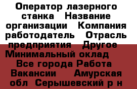 Оператор лазерного станка › Название организации ­ Компания-работодатель › Отрасль предприятия ­ Другое › Минимальный оклад ­ 1 - Все города Работа » Вакансии   . Амурская обл.,Серышевский р-н